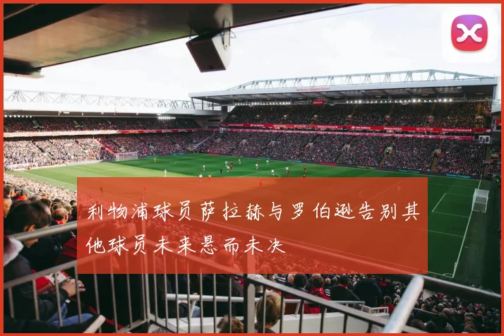 利物浦球员萨拉赫与罗伯逊告别其他球员未来悬而未决