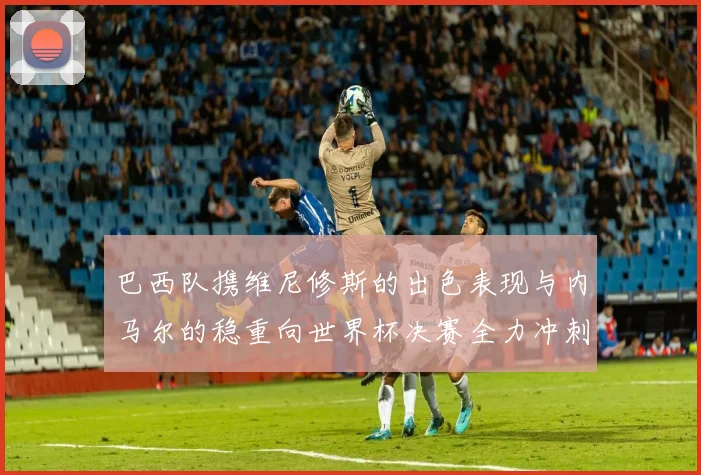 巴西队携维尼修斯的出色表现与内马尔的稳重向世界杯决赛全力冲刺