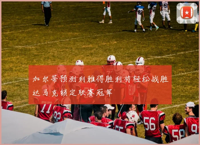 加尔蒂预测利雅得胜利将轻松战胜达马克锁定联赛冠军