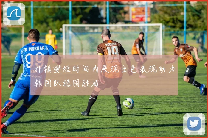 朴镇燮短时间内展现出色表现助力韩国队稳固胜局