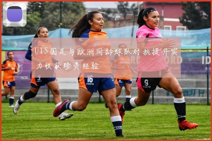U15国足与欧洲同龄球队对抗提升实力收获珍贵经验