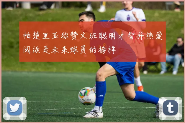 帕楚里亚称赞文班聪明才智并热爱阅读是未来球员的榜样