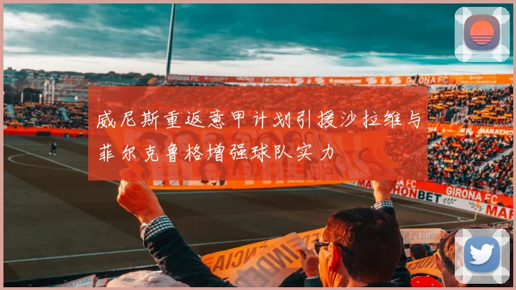 威尼斯重返意甲计划引援沙拉维与菲尔克鲁格增强球队实力