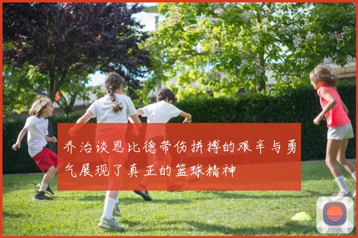 乔治谈恩比德带伤拼搏的艰辛与勇气展现了真正的篮球精神