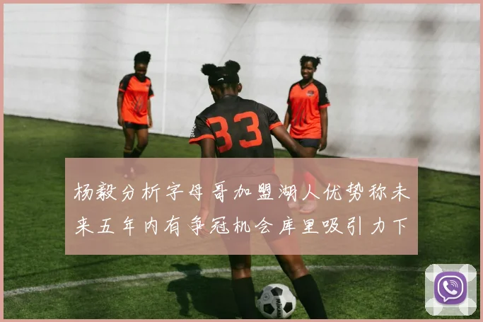 杨毅分析字母哥加盟湖人优势称未来五年内有争冠机会库里吸引力下降