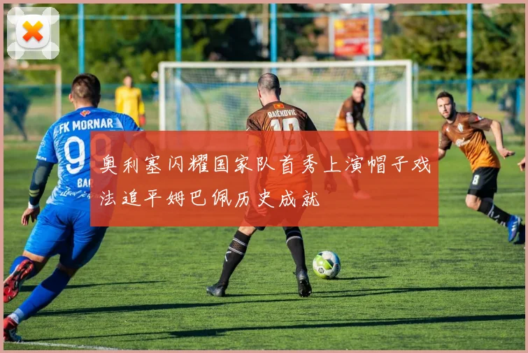 奥利塞闪耀国家队首秀上演帽子戏法追平姆巴佩历史成就