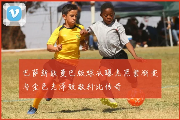 巴萨新款曼巴版球衣曝光黑紫渐变与金色光泽致敬科比传奇
