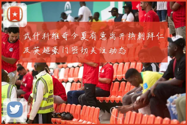 武什科维奇今夏有意离开热刺拜仁及英超豪门密切关注动态